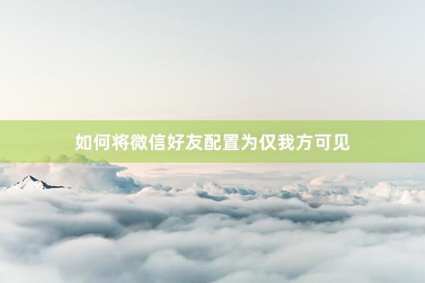 如何将微信好友配置为仅我方可见